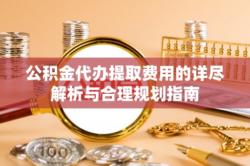 崇义公积金代办提取费用的详尽解析与合理规划指南