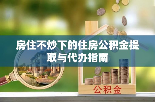 崇义房住不炒下的住房公积金提取与代办指南