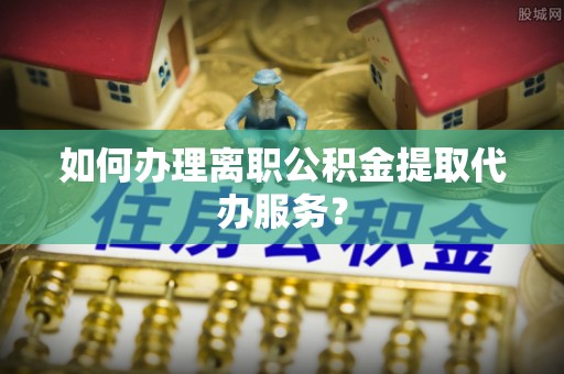 崇义如何办理离职公积金提取代办服务？