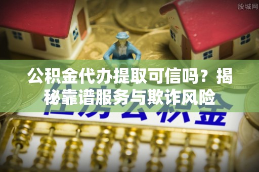 崇义公积金代办提取可信吗？揭秘靠谱服务与欺诈风险